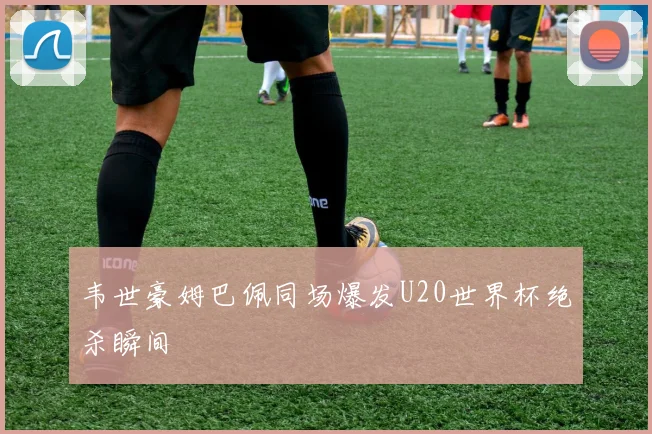 韦世豪姆巴佩同场爆发U20世界杯绝杀瞬间