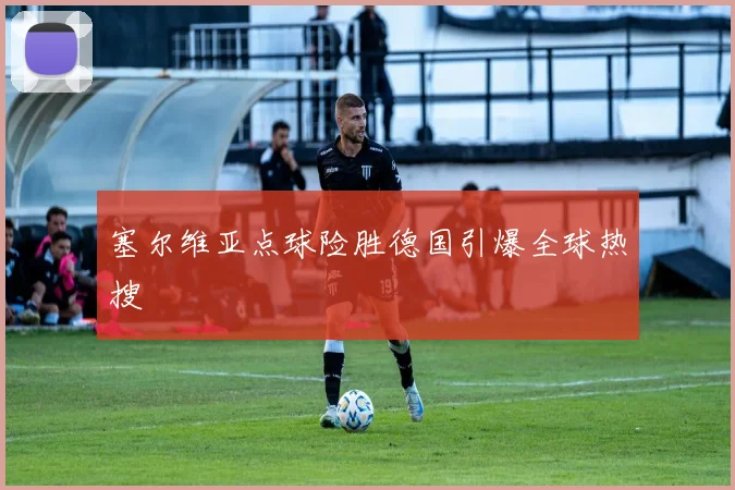 塞尔维亚点球险胜德国引爆全球热搜