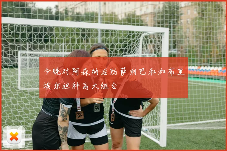 今晚对阿森纳后防萨利巴和加布里埃尔这种高大组合