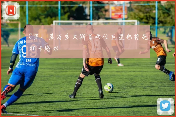 C罗、莱万多夫斯基两位巨星也将亮相卡塔尔