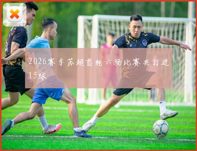 2026赛季苏超首轮六场比赛共打进15球