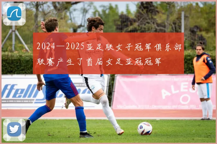 2024—2025亚足联女子冠军俱乐部联赛产生了首届女足亚冠冠军