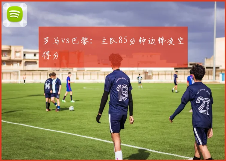 罗马vs巴黎:主队85分钟边锋凌空得分