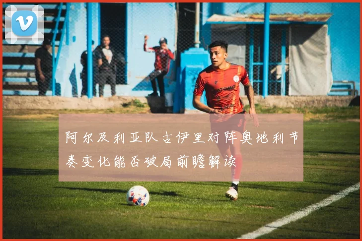 阿尔及利亚队古伊里对阵奥地利节奏变化能否破局前瞻解读