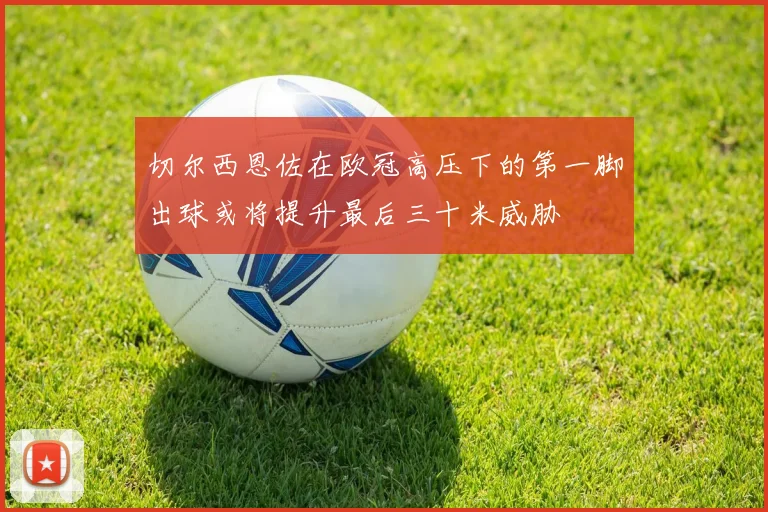 切尔西恩佐在欧冠高压下的第一脚出球或将提升最后三十米威胁