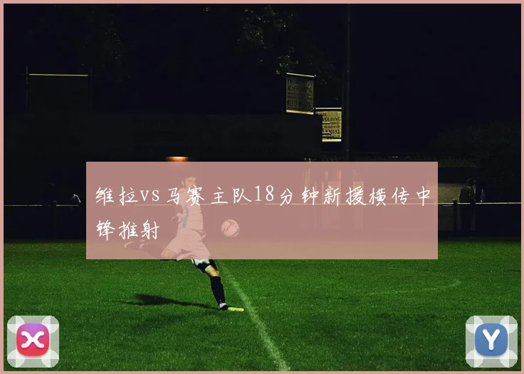 维拉vs马赛主队18分钟新援横传中锋推射