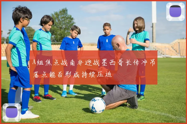 A组焦点战南非迎战墨西哥长传冲吊落点能否形成持续压迫
