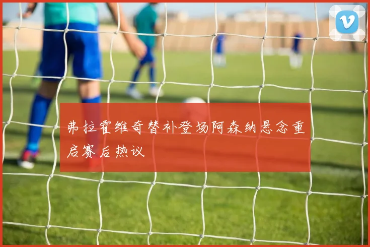 弗拉霍维奇替补登场阿森纳悬念重启赛后热议