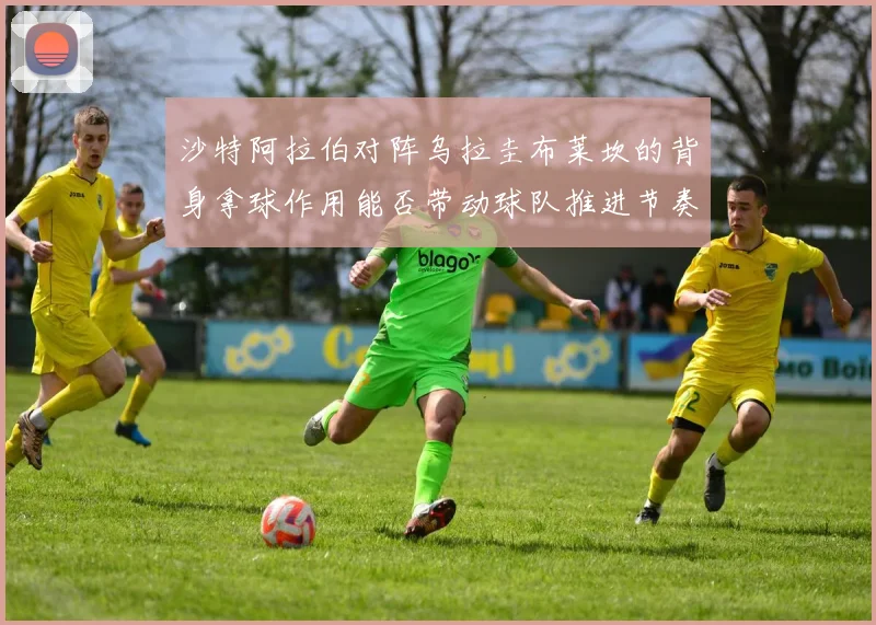 沙特阿拉伯对阵乌拉圭布莱坎的背身拿球作用能否带动球队推进节奏