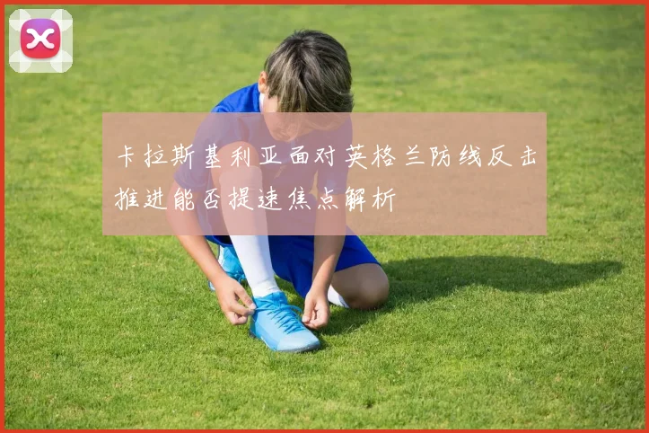 卡拉斯基利亚面对英格兰防线反击推进能否提速焦点解析
