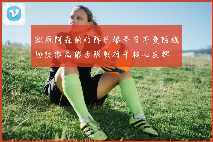 欧冠阿森纳对阵巴黎圣日耳曼防线协防距离能否限制对手核心发挥