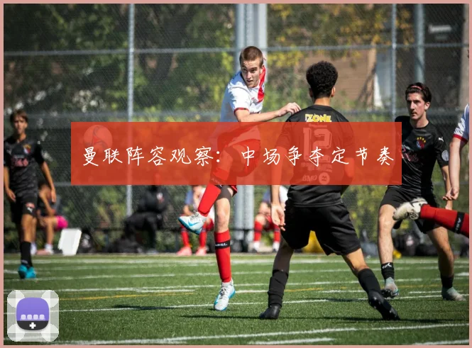 曼联阵容观察：中场争夺定节奏