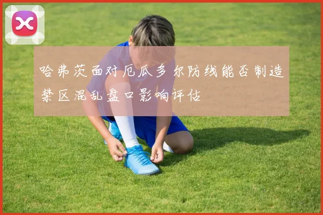 哈弗茨面对厄瓜多尔防线能否制造禁区混乱盘口影响评估