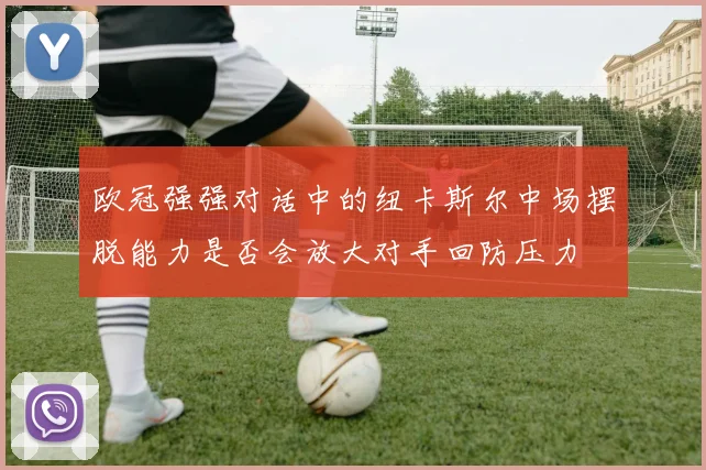 欧冠强强对话中的纽卡斯尔中场摆脱能力是否会放大对手回防压力