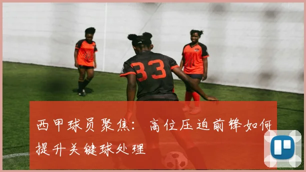 西甲球员聚焦:高位压迫前锋如何提升关键球处理