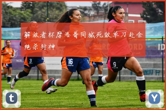 解放者杯摩洛哥同城死敌单刀赴会绝杀封神