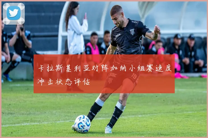 卡拉斯基利亚对阵加纳小组赛速度冲击状态评估