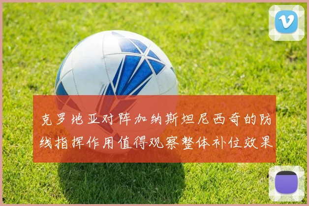 克罗地亚对阵加纳斯坦尼西奇的防线指挥作用值得观察整体补位效果