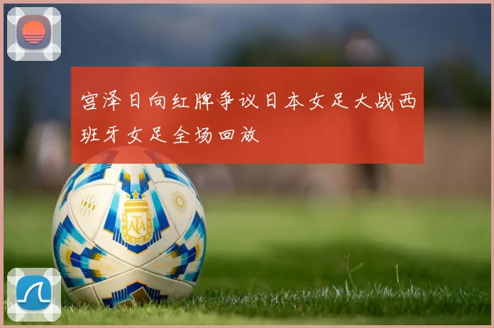 宫泽日向红牌争议日本女足大战西班牙女足全场回放
