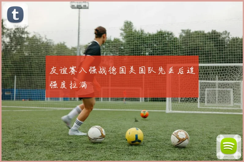 友谊赛八强战德国美国队先丢后追强度拉满