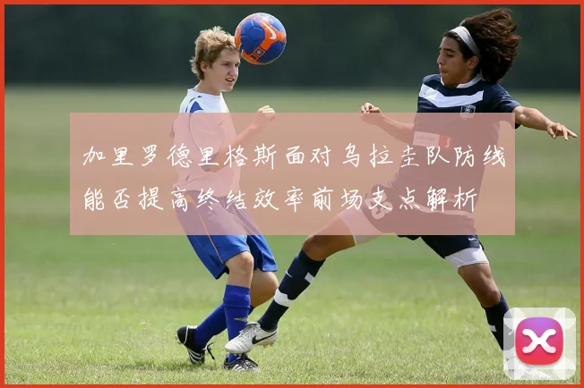 加里罗德里格斯面对乌拉圭队防线能否提高终结效率前场支点解析