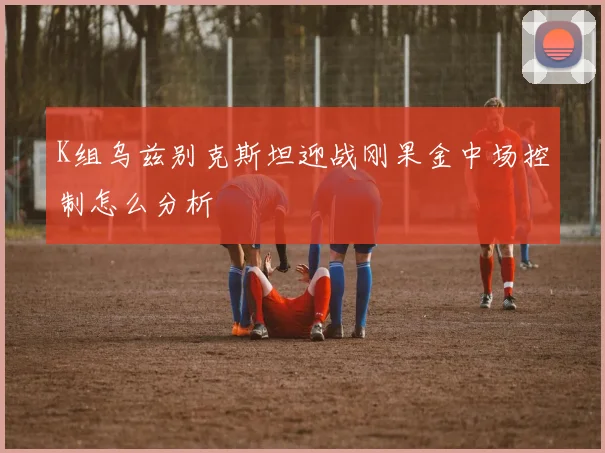 K组乌兹别克斯坦迎战刚果金中场控制怎么分析