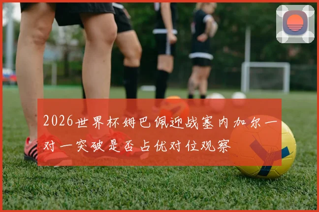 2026世界杯姆巴佩迎战塞内加尔一对一突破是否占优对位观察