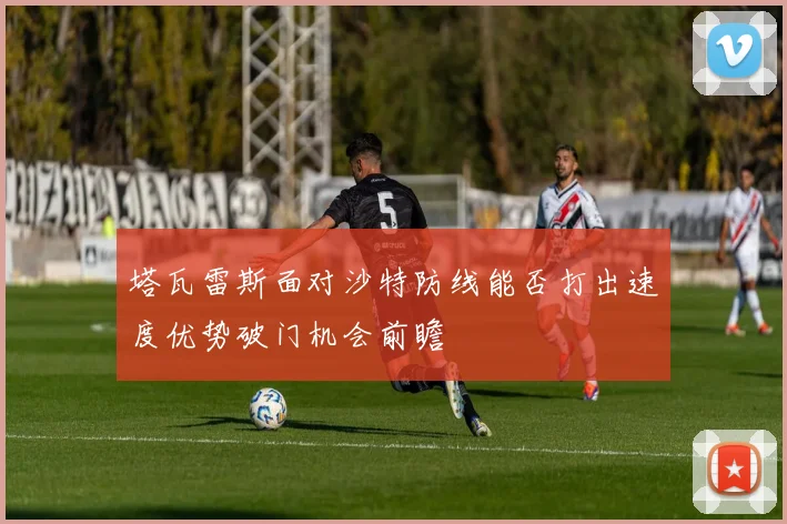 塔瓦雷斯面对沙特防线能否打出速度优势破门机会前瞻