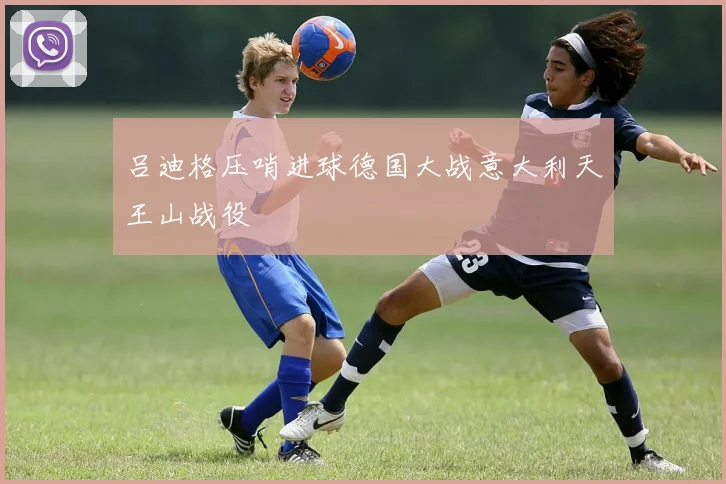 吕迪格压哨进球德国大战意大利天王山战役