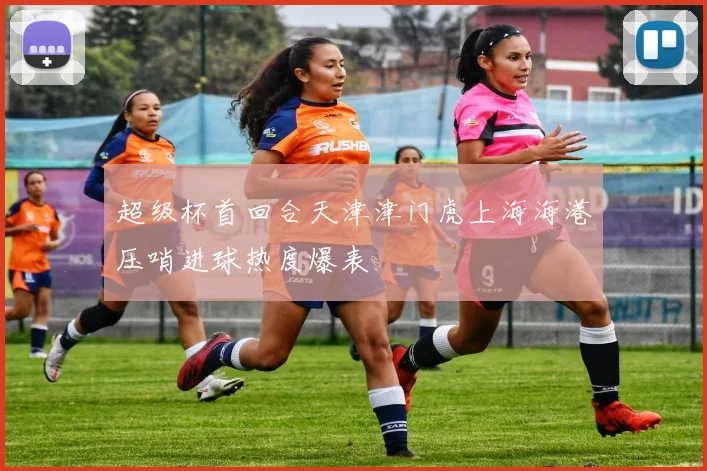 超级杯首回合天津津门虎上海海港压哨进球热度爆表