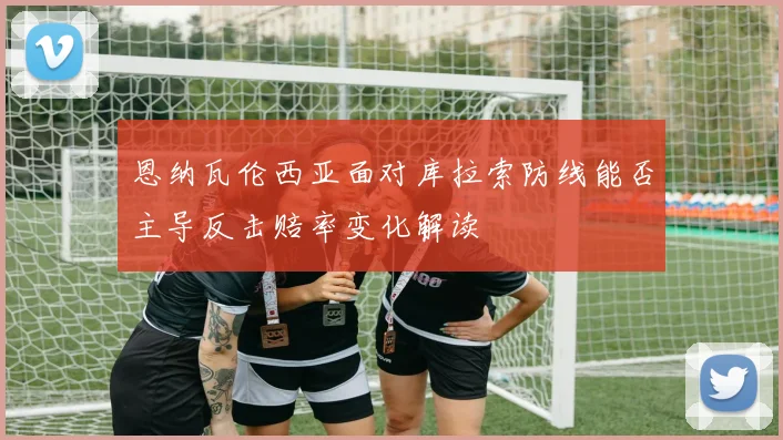 恩纳瓦伦西亚面对库拉索防线能否主导反击赔率变化解读