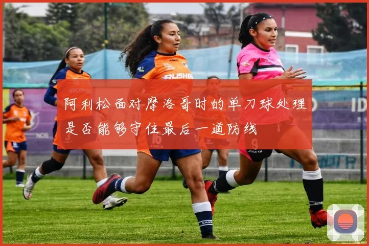 阿利松面对摩洛哥时的单刀球处理是否能够守住最后一道防线